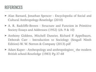 REFERENCES
➤ Alan Barnard, Jonathan Spencer - Encyclopedia of Social and
Cultural Anthropology-Routledge (2010)
➤ A. R. Radcliﬀe-Brown - Structure and Function in Primitive
Society Essays and Addresses (1952) (ch. 9 & 10)
➤ Anthony Giddens, Mitchell Duneier, Richard P
. Appelbaum,
Deborah Carr - Introduction to Sociology (Seagull Ninth
Edition)-W. W. Norton & Company (2013).pdf
➤ Adam Kuper - Anthropology and anthropologists_ the modern
British school-Routledge (1983) Pg-37-68
 