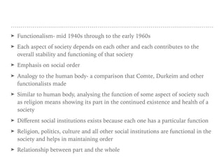 ➤ Functionalism- mid 1940s through to the early 1960s
➤ Each aspect of society depends on each other and each contributes to the
overall stability and functioning of that society
➤ Emphasis on social order
➤ Analogy to the human body- a comparison that Comte, Durkeim and other
functionalists made
➤ Similar to human body, analysing the function of some aspect of society such
as religion means showing its part in the continued existence and health of a
society
➤ Diﬀerent social institutions exists because each one has a particular function
➤ Religion, politics, culture and all other social institutions are functional in the
society and helps in maintaining order
➤ Relationship between part and the whole
 