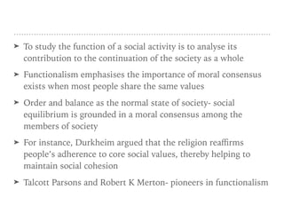 ➤ To study the function of a social activity is to analyse its
contribution to the continuation of the society as a whole
➤ Functionalism emphasises the importance of moral consensus
exists when most people share the same values
➤ Order and balance as the normal state of society- social
equilibrium is grounded in a moral consensus among the
members of society
➤ For instance, Durkheim argued that the religion reaﬃrms
people’s adherence to core social values, thereby helping to
maintain social cohesion
➤ Talcott Parsons and Robert K Merton- pioneers in functionalism
 