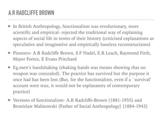 A.R RADCLIFFE BROWN
➤ In British Anthropology, functionalism was revolutionary, more
scientific and empirical- rejected the traditional way of explaining
aspects of social life in terms of their history (criticised explanations as
speculative and imaginative and empirically baseless reconstructions)
➤ Pioneers- A.R Radcliﬀe Brown, S.F Nadel, E.R Leach, Raymond Firth,
Mayer Fortes, E Evans Pritchard
➤ Eg.men’s handshaking (shaking hands was means showing that no
weapon was concealed). The practice has survived but the purpose it
once had has been lost.(But, for the functionalists, even if a `survival’
account were true, it would not be explanatory of contemporary
practice)
➤ Versions of functionalism- A.R Radcliﬀe-Brown (1881-1955) and
Bronislaw Malinowski {Father of Social Anthropology} (1884-1942)
 