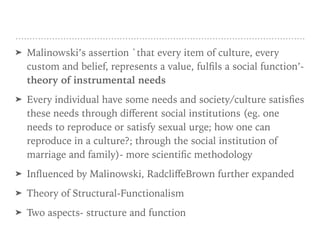 ➤ Malinowski’s assertion `that every item of culture, every
custom and belief, represents a value, fulfils a social function’-
theory of instrumental needs
➤ Every individual have some needs and society/culture satisfies
these needs through diﬀerent social institutions (eg. one
needs to reproduce or satisfy sexual urge; how one can
reproduce in a culture?; through the social institution of
marriage and family)- more scientific methodology
➤ Influenced by Malinowski, RadcliﬀeBrown further expanded
➤ Theory of Structural-Functionalism
➤ Two aspects- structure and function
 