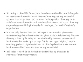 ➤ According to Radcliﬀe Brown, functionalism consisted in establishing the
necessary conditions for the existence of a society; society as a social
system- need to generate and preserve the integration of society must
satisfy such conditions for their continued existence; the needs of society
emphasises more biological needs, focused upon the level of society’s
organisation
➤ It is not only the function, but the larger structures that gives more
understanding about the cultures in a given society- Why society function
the way it does by focusing on the relationship between various social
institutions that make up a society- family, marriage, religion, kinship,
economy, political organisation etc- relationship between these various
institutions- all of these make up society as a whole!
➤ Basic idea- society or culture can be understood by analysing its
structural-functional properties
 