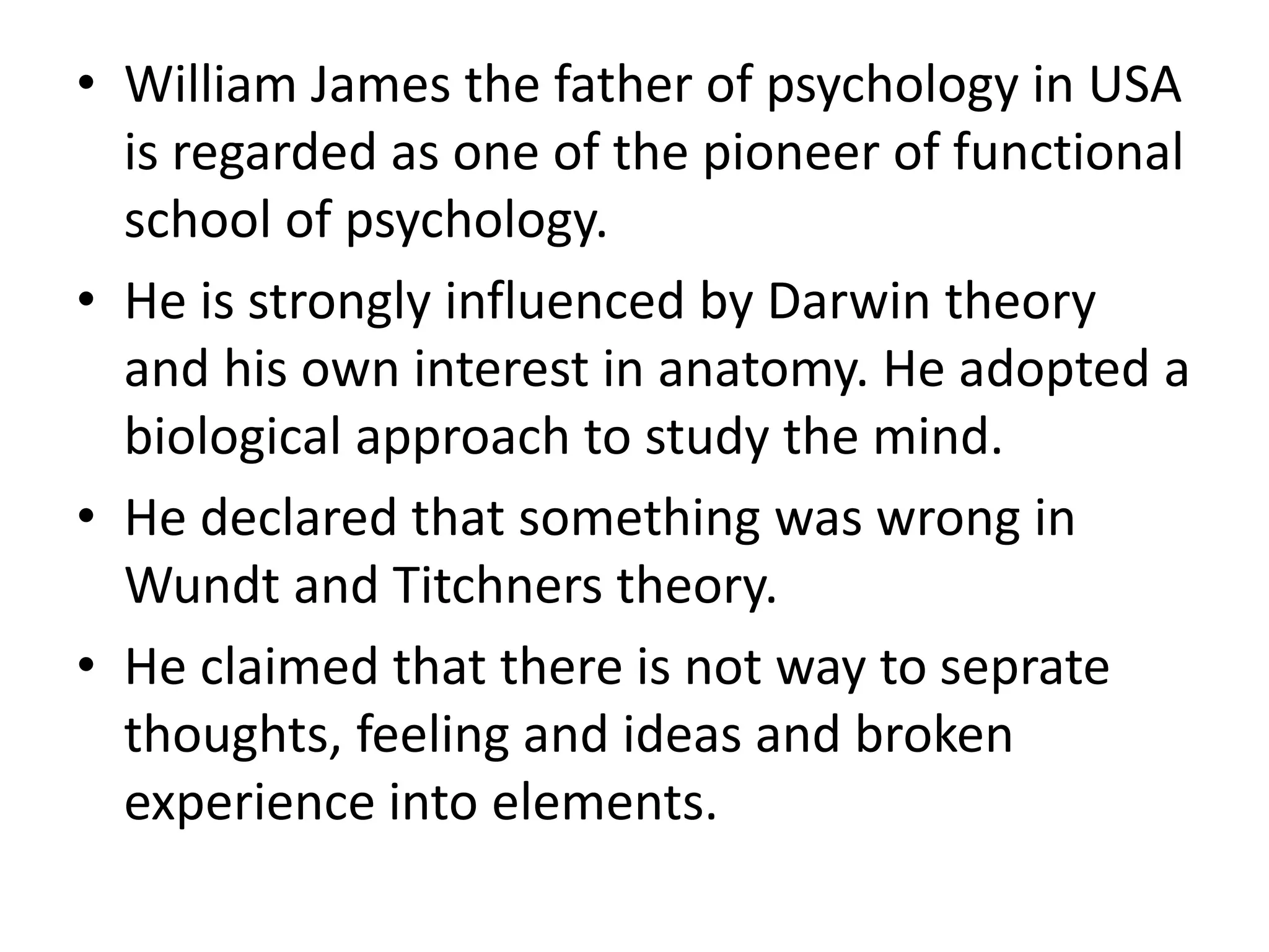 • William James the father of psychology in USA
is regarded as one of the pioneer of functional
school of psychology.
• He is strongly influenced by Darwin theory
and his own interest in anatomy. He adopted a
biological approach to study the mind.
• He declared that something was wrong in
Wundt and Titchners theory.
• He claimed that there is not way to seprate
thoughts, feeling and ideas and broken
experience into elements.