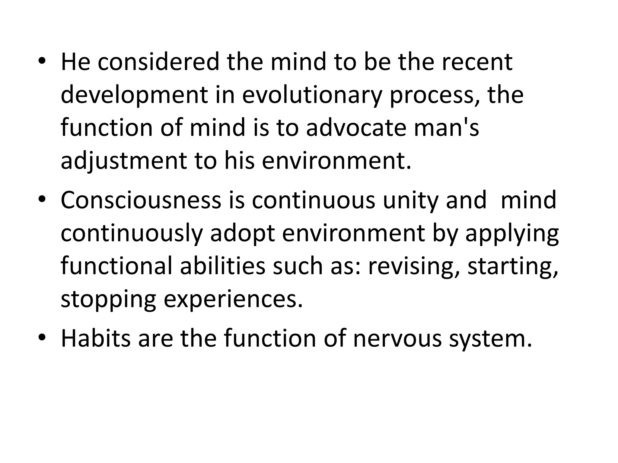 • He considered the mind to be the recent
development in evolutionary process, the
function of mind is to advocate man's
adjustment to his environment.
• Consciousness is continuous unity and mind
continuously adopt environment by applying
functional abilities such as: revising, starting,
stopping experiences.
• Habits are the function of nervous system.