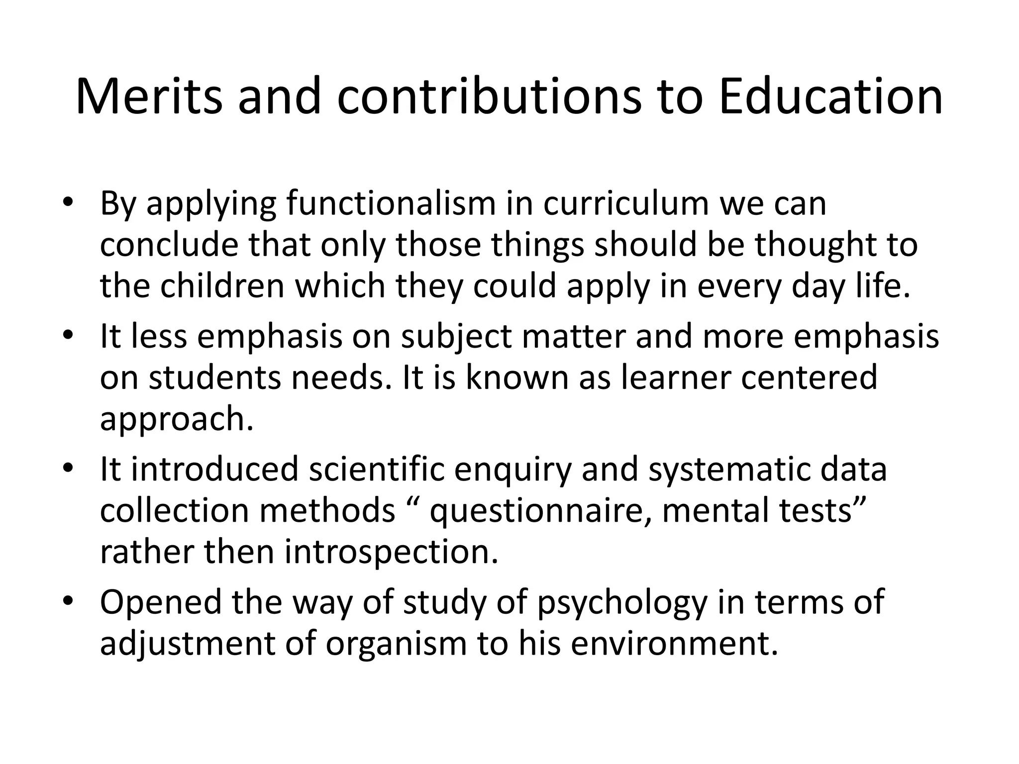 Merits and contributions to Education
• By applying functionalism in curriculum we can
conclude that only those things should be thought to
the children which they could apply in every day life.
• It less emphasis on subject matter and more emphasis
on students needs. It is known as learner centered
approach.
• It introduced scientific enquiry and systematic data
collection methods “ questionnaire, mental tests”
rather then introspection.
• Opened the way of study of psychology in terms of
adjustment of organism to his environment.