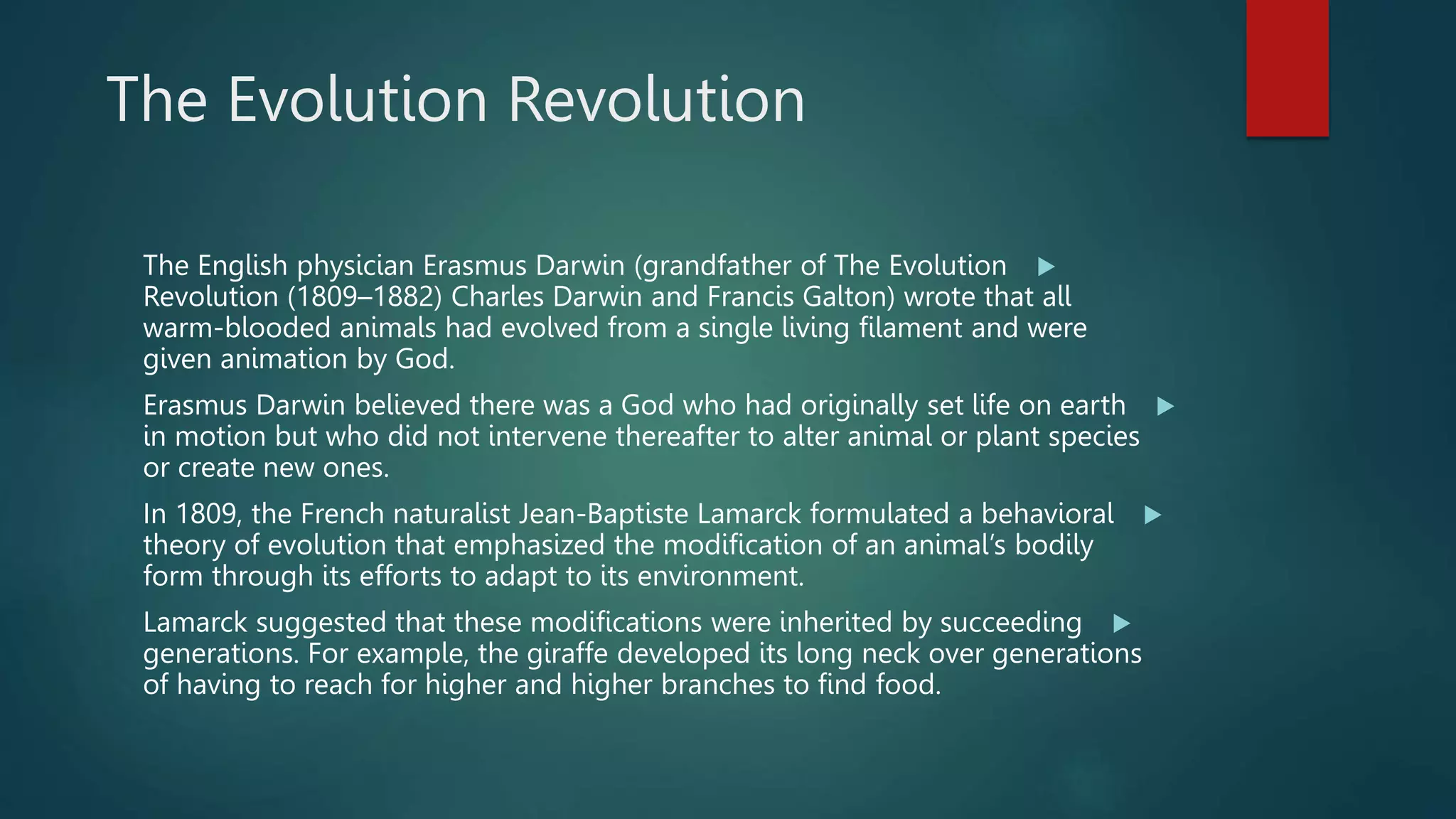 The Evolution Revolution

The English physician Erasmus Darwin (grandfather of The Evolution
Revolution (1809–1882) Charles Darwin and Francis Galton) wrote that all
warm-blooded animals had evolved from a single living filament and were
given animation by God.

Erasmus Darwin believed there was a God who had originally set life on earth
in motion but who did not intervene thereafter to alter animal or plant species
or create new ones.

In 1809, the French naturalist Jean-Baptiste Lamarck formulated a behavioral
theory of evolution that emphasized the modification of an animal’s bodily
form through its efforts to adapt to its environment.

Lamarck suggested that these modifications were inherited by succeeding
generations. For example, the giraffe developed its long neck over generations
of having to reach for higher and higher branches to find food.
 