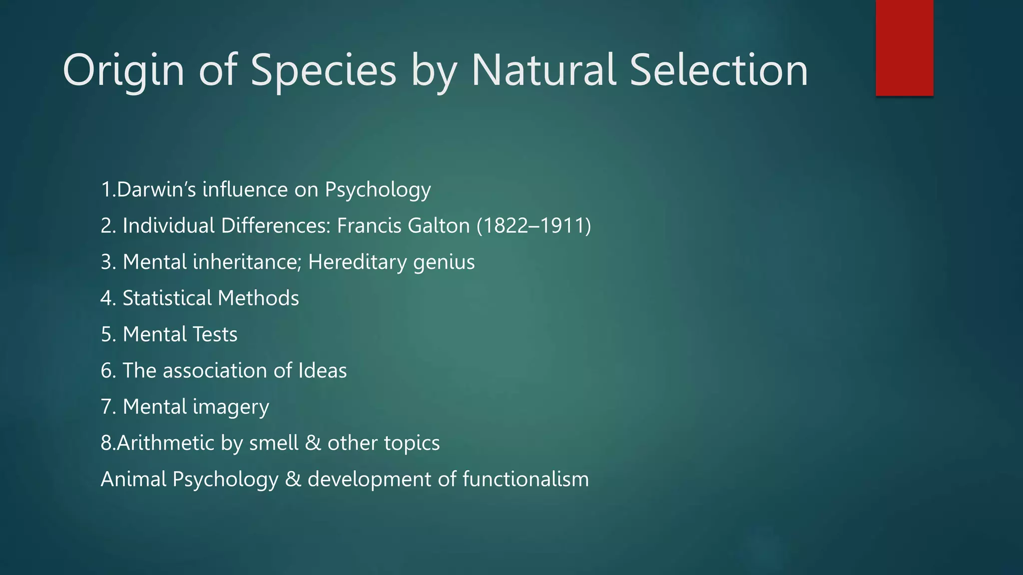 Origin of Species by Natural Selection
1.Darwin’s influence on Psychology
2. Individual Differences: Francis Galton (1822–1911)
3. Mental inheritance; Hereditary genius
4. Statistical Methods
5. Mental Tests
6. The association of Ideas
7. Mental imagery
8.Arithmetic by smell & other topics
Animal Psychology & development of functionalism
 