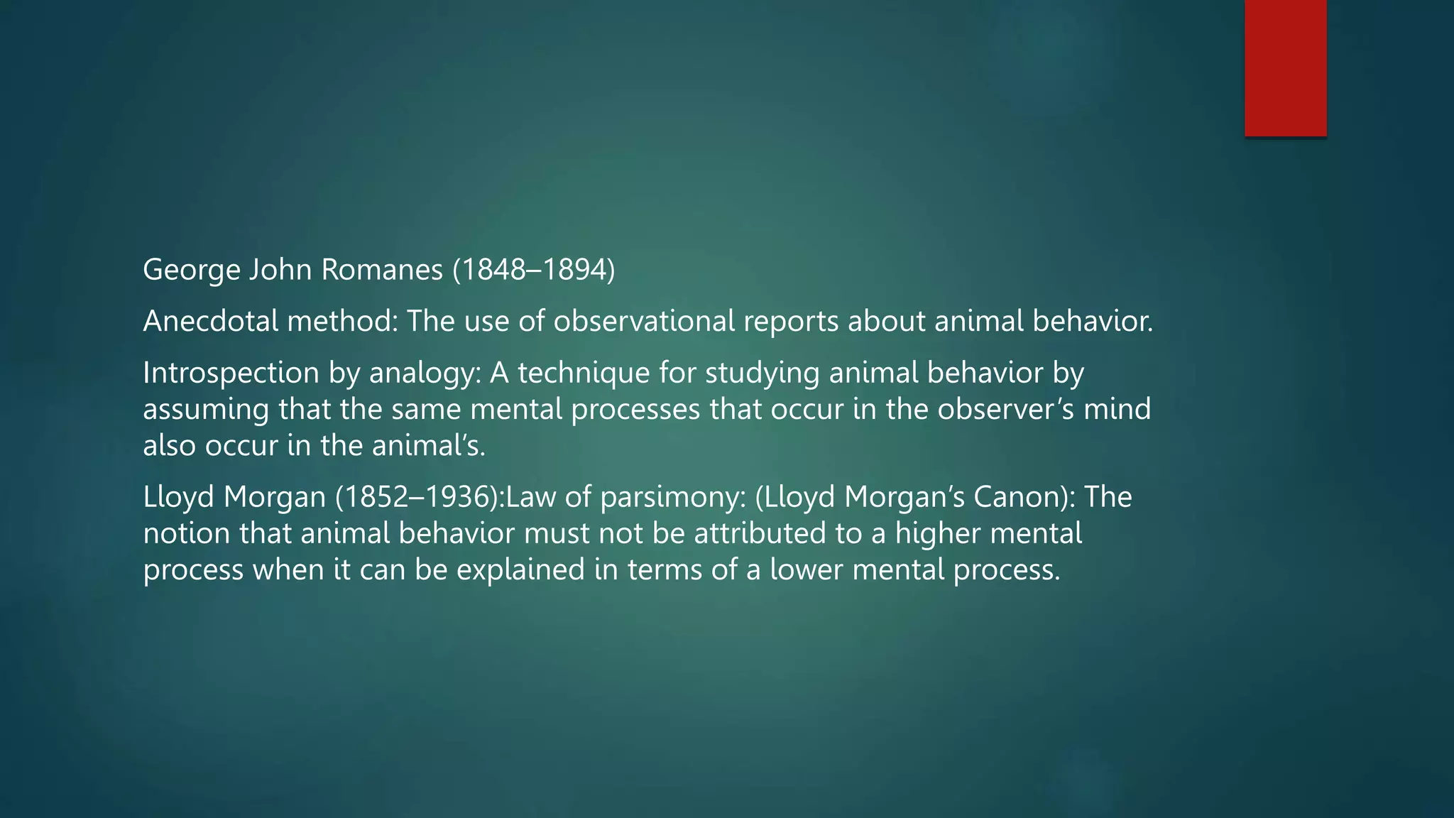 George John Romanes (1848–1894)
Anecdotal method: The use of observational reports about animal behavior.
Introspection by analogy: A technique for studying animal behavior by
assuming that the same mental processes that occur in the observer’s mind
also occur in the animal’s.
Lloyd Morgan (1852–1936):Law of parsimony: (Lloyd Morgan’s Canon): The
notion that animal behavior must not be attributed to a higher mental
process when it can be explained in terms of a lower mental process.
 