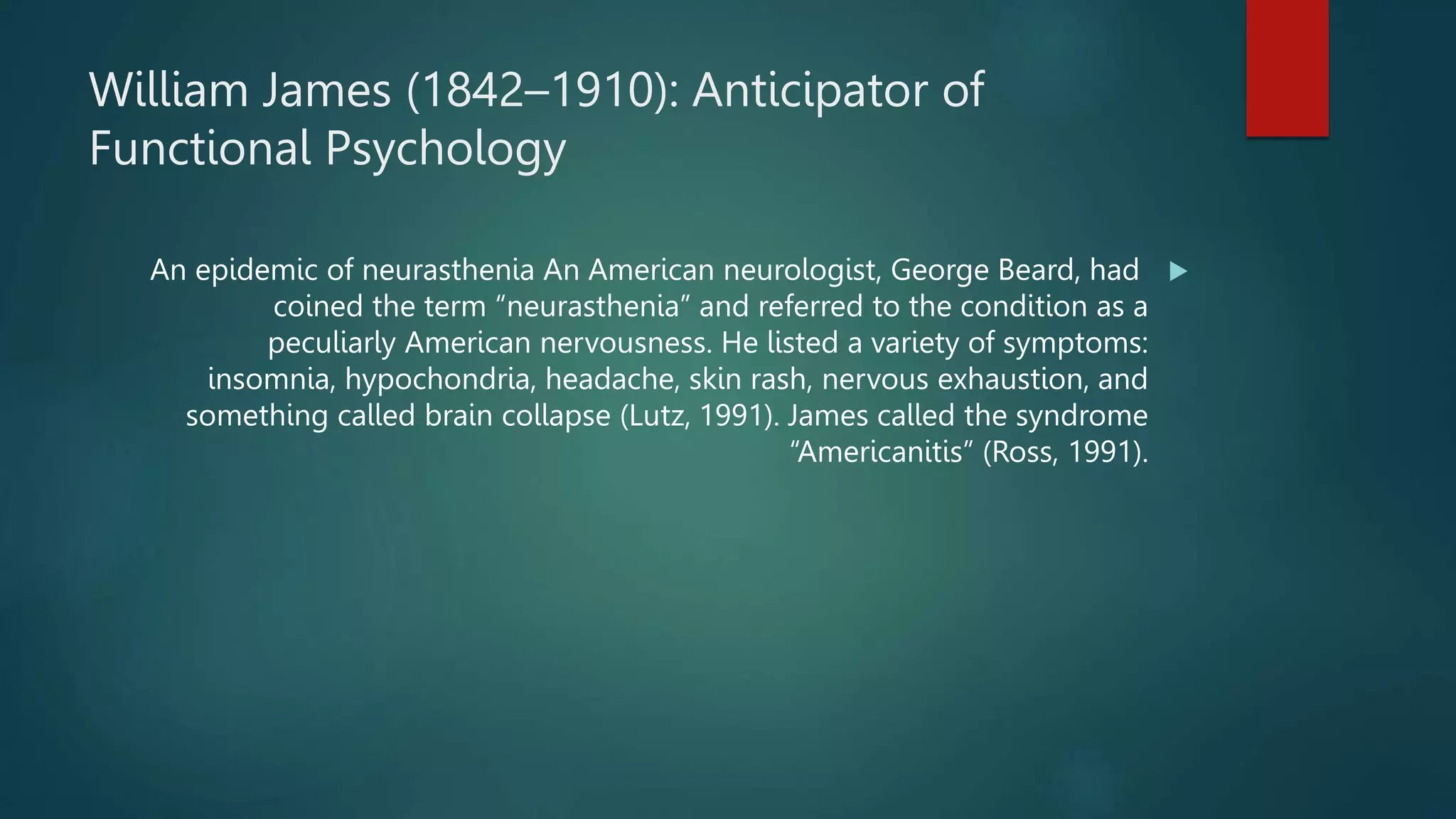 William James (1842–1910): Anticipator of
Functional Psychology

An epidemic of neurasthenia An American neurologist, George Beard, had
coined the term “neurasthenia” and referred to the condition as a
peculiarly American nervousness. He listed a variety of symptoms:
insomnia, hypochondria, headache, skin rash, nervous exhaustion, and
something called brain collapse (Lutz, 1991). James called the syndrome
“Americanitis” (Ross, 1991).
 