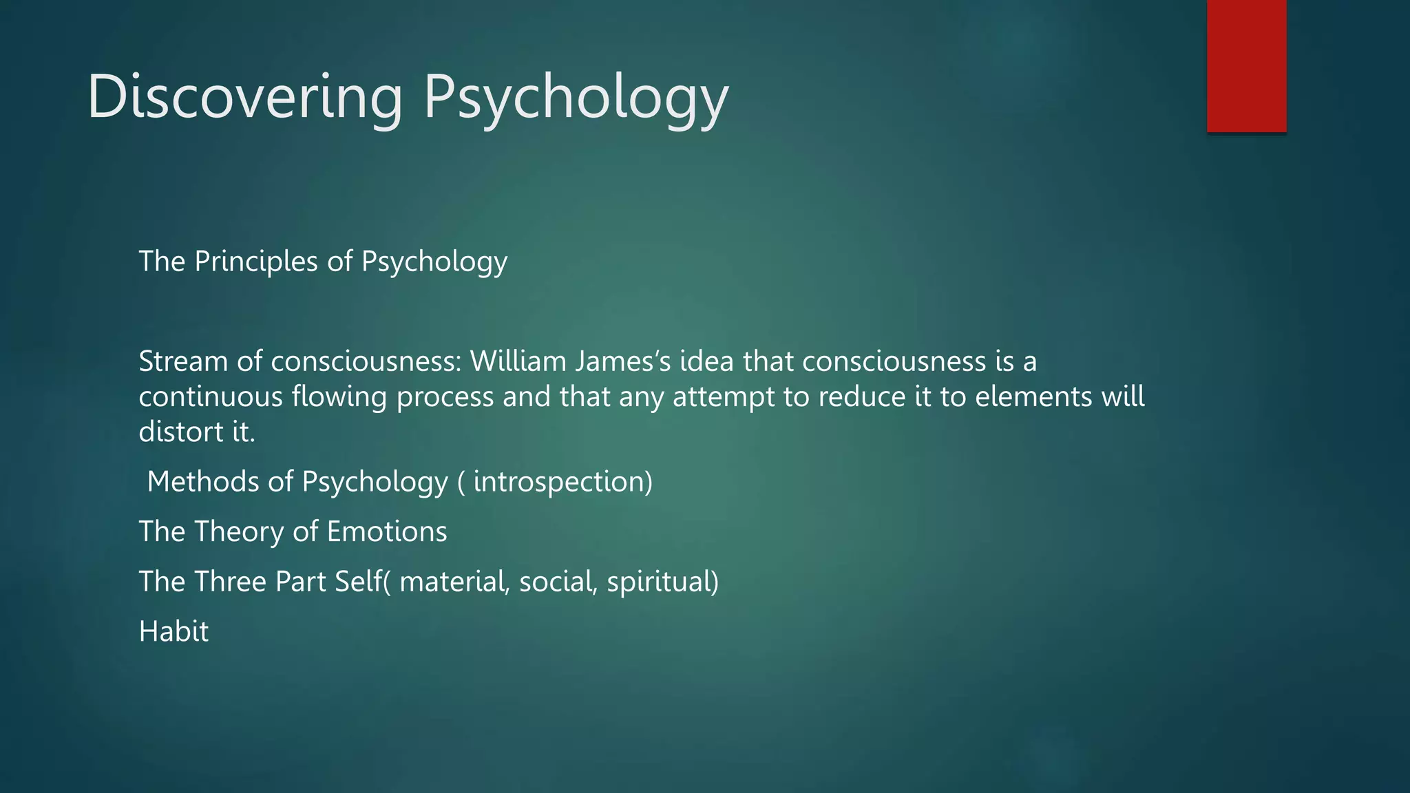 Discovering Psychology
The Principles of Psychology
Stream of consciousness: William James’s idea that consciousness is a
continuous flowing process and that any attempt to reduce it to elements will
distort it.
Methods of Psychology ( introspection)
The Theory of Emotions
The Three Part Self( material, social, spiritual)
Habit
 