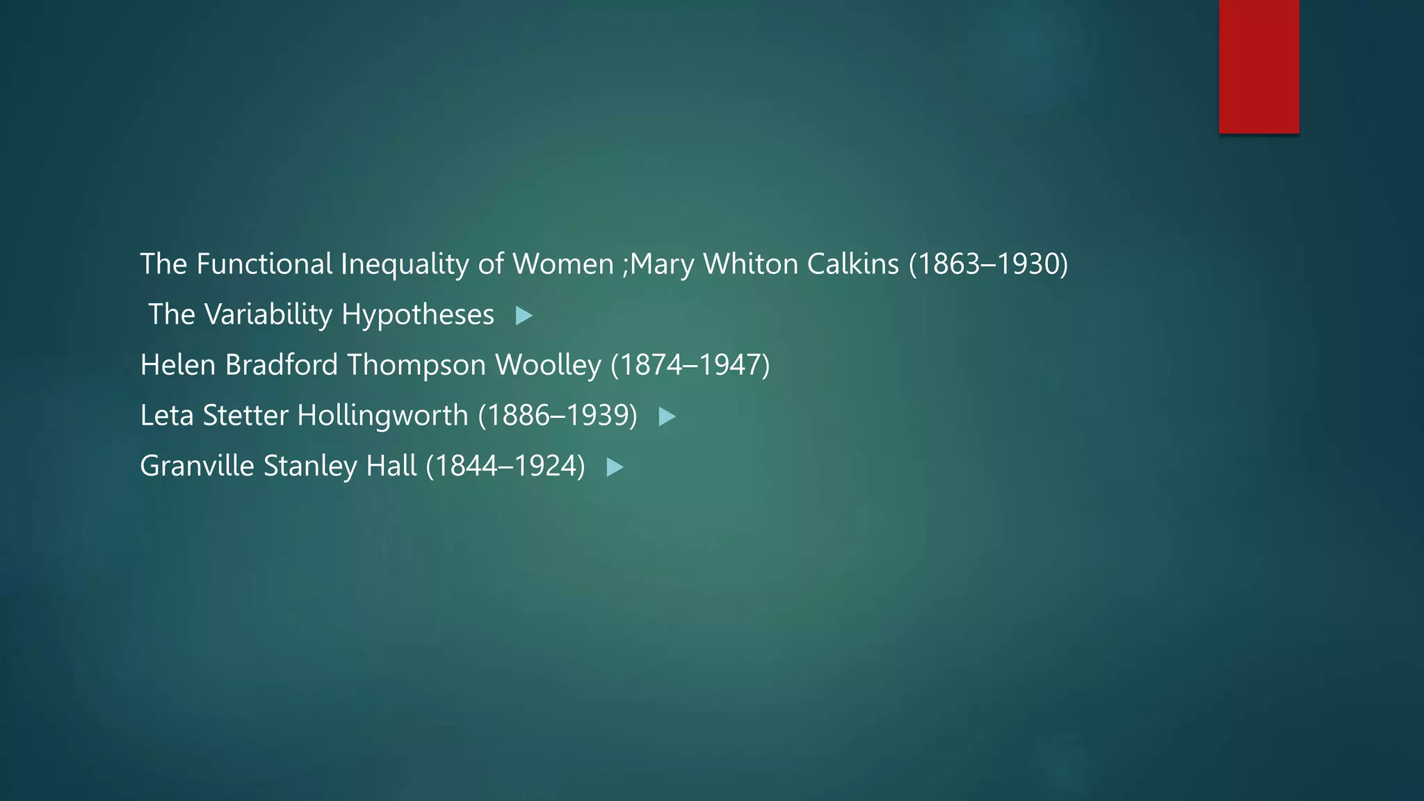 The Functional Inequality of Women ;Mary Whiton Calkins (1863–1930)

The Variability Hypotheses
Helen Bradford Thompson Woolley (1874–1947)

Leta Stetter Hollingworth (1886–1939)

Granville Stanley Hall (1844–1924)
 