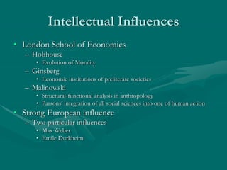 Intellectual Influences
• London School of Economics
– Hobhouse
• Evolution of Morality
– Ginsberg
• Economic institutions of preliterate societies
– Malinowski
• Structural-functional analysis in anthropology
• Parsons’ integration of all social sciences into one of human action
• Strong European influence
– Two particular influences
• Max Weber
• Emile Durkheim
 