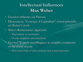 Intellectual Influences
Max Weber
• Greatest influence on Parsons
• Dissertation, “Concept of Capitalism”, based primarily
on Weber’s work
• Marx’s Reductionist Approach
– Tied strictly to economics
– Overly simplistic and unrealistic
• Favored Weber’s unwillingness to simplify complexity
of the social system
– First major link of value systems and social structures
 