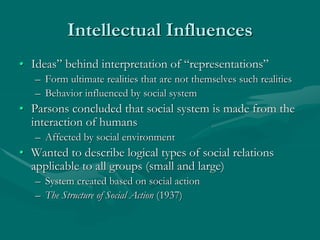 Intellectual Influences
• Ideas” behind interpretation of “representations”
– Form ultimate realities that are not themselves such realities
– Behavior influenced by social system
• Parsons concluded that social system is made from the
interaction of humans
– Affected by social environment
• Wanted to describe logical types of social relations
applicable to all groups (small and large)
– System created based on social action
– The Structure of Social Action (1937)
 