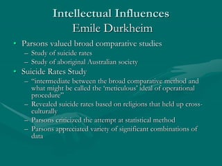 Intellectual Influences
Emile Durkheim
• Parsons valued broad comparative studies
– Study of suicide rates
– Study of aboriginal Australian society
• Suicide Rates Study
– “intermediate between the broad comparative method and
what might be called the ‘meticulous’ ideal of operational
procedure”
– Revealed suicide rates based on religions that held up cross-
culturally
– Parsons criticized the attempt at statistical method
– Parsons appreciated variety of significant combinations of
data
 