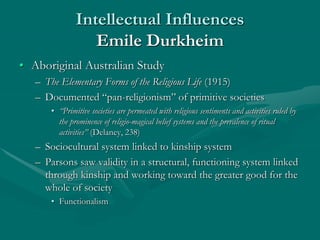 Intellectual Influences
Emile Durkheim
• Aboriginal Australian Study
– The Elementary Forms of the Religious Life (1915)
– Documented “pan-religionism” of primitive societies
• “Primitive societies are permeated with religious sentiments and activities ruled by
the prominence of religio-magical belief systems and the prevalence of ritual
activities” (Delaney, 238)
– Sociocultural system linked to kinship system
– Parsons saw validity in a structural, functioning system linked
through kinship and working toward the greater good for the
whole of society
• Functionalism
 