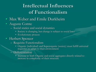 Intellectual Influences
of Functionalism
• Max Weber and Emile Durkheim
• Auguste Comte
– Social statics and social dynamics
• Society is changing, but change is subject to social laws
• Evolutionary process
• Herbert Spencer
– Requisite Functionalism
• Organic (individual) and Superorganic (society) must fulfill universal
requisites to adapt to their environment
– Differentiation
• Increase in both Organic and social aggregates directly related to
increase in complexity of their structure
 