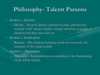 Philosophy- Talcott Parsons
• Realism v. Idealism
– Idealist - An act is always a process in time, and that the
concept “end” always implies a future reference to a state or
situation that does not exist yet
• Realism v. Nominalism
– Realism – The relations between actors are essentially the
structure of the social system
• Idealism v. Materialism
– Materialist – Interrelated parts contribute to the functioning
of the whole system
 