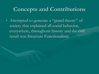 Concepts and Contributions
• Attempted to generate a “grand theory” of
society that explained all social behavior,
everywhere, throughout history and the end
result was Structure Functionalism
 