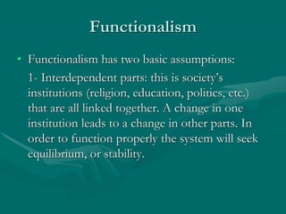 Functionalism
• Functionalism has two basic assumptions:
1- Interdependent parts: this is society’s
institutions (religion, education, politics, etc.)
that are all linked together. A change in one
institution leads to a change in other parts. In
order to function properly the system will seek
equilibrium, or stability.
 