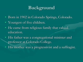 Background
• Born in 1902 in Colorado Springs, Colorado.
• Youngest of five children.
• He came from religious family that valued
education.
• His father was a congregational minister and
professor at Colorado College.
• His mother was a progressivist and a suffragist.
 