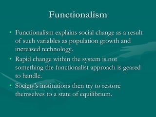 Functionalism
• Functionalism explains social change as a result
of such variables as population growth and
increased technology.
• Rapid change within the system is not
something the functionalist approach is geared
to handle.
• Society’s institutions then try to restore
themselves to a state of equilibrium.
 