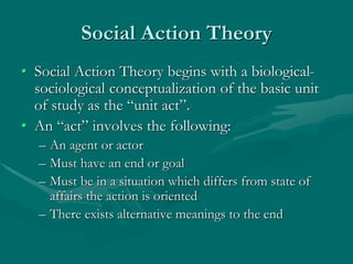 Social Action Theory
• Social Action Theory begins with a biological-
sociological conceptualization of the basic unit
of study as the “unit act”.
• An “act” involves the following:
– An agent or actor
– Must have an end or goal
– Must be in a situation which differs from state of
affairs the action is oriented
– There exists alternative meanings to the end
 