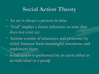 Social Action Theory
• An act is always a process in time.
• “End” implies a future reference or state that
does not exist yet.
• Actions consist of structures and processes by
which humans form meaningful intentions and
implement them.
• Social action is preformed by an actor either as
an individual or a group
 