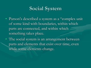 Social System
• Parson’s described a system as a “complex unit
of some kind with boundaries, within which
parts are connected, and within which
something takes place.
• The social system is an arrangement between
parts and elements that exist over time, even
while some elements change.
 