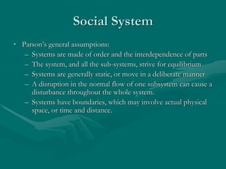 Social System
• Parson’s general assumptions:
– Systems are made of order and the interdependence of parts
– The system, and all the sub-systems, strive for equilibrium
– Systems are generally static, or move in a deliberate manner
– A disruption in the normal flow of one subsystem can cause a
disturbance throughout the whole system.
– Systems have boundaries, which may involve actual physical
space, or time and distance.
 
