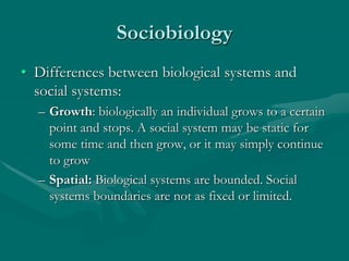 Sociobiology
• Differences between biological systems and
social systems:
– Growth: biologically an individual grows to a certain
point and stops. A social system may be static for
some time and then grow, or it may simply continue
to grow
– Spatial: Biological systems are bounded. Social
systems boundaries are not as fixed or limited.
 