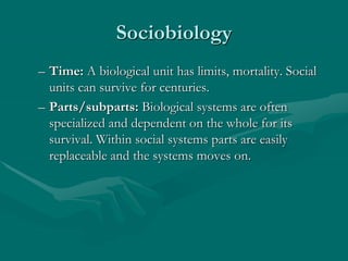 Sociobiology
– Time: A biological unit has limits, mortality. Social
units can survive for centuries.
– Parts/subparts: Biological systems are often
specialized and dependent on the whole for its
survival. Within social systems parts are easily
replaceable and the systems moves on.
 