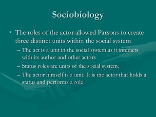 Sociobiology
• The roles of the actor allowed Parsons to create
three distinct units within the social system
– The act is a unit in the social system as it interacts
with its author and other actors
– Status roles are units of the social system.
– The actor himself is a unit. It is the actor that holds a
status and performs a role
 