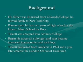 Background
• His father was dismissed from Colorado College, he
moved family to New York City.
• Parson spent his last two years of high school at the
Horace Mann School for Boys.
• Talcott was accepted into Amherst College.
• Began his career as a biologist and later became
interested in economics and sociology.
• Talcott graduated from Amherst in 1924 and a year
later entered the London School of Economic.
 