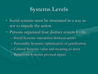 Systems Levels
• Social systems must be structured in a way as
not to impede the action
• Parsons organized four distinct system levels:
– Social Systems: interaction between actors
– Personality Systems: optimization of gratification
– Cultural Systems: value and meaning to actor
– Behavioral Systems: physical aspect
 