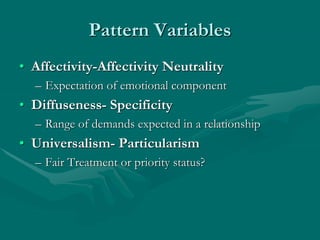 Pattern Variables
• Affectivity-Affectivity Neutrality
– Expectation of emotional component
• Diffuseness- Specificity
– Range of demands expected in a relationship
• Universalism- Particularism
– Fair Treatment or priority status?
 