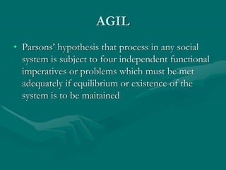 AGIL
• Parsons’ hypothesis that process in any social
system is subject to four independent functional
imperatives or problems which must be met
adequately if equilibrium or existence of the
system is to be maitained
 
