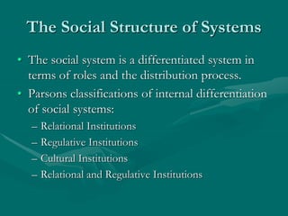 The Social Structure of Systems
• The social system is a differentiated system in
terms of roles and the distribution process.
• Parsons classifications of internal differentiation
of social systems:
– Relational Institutions
– Regulative Institutions
– Cultural Institutions
– Relational and Regulative Institutions
 