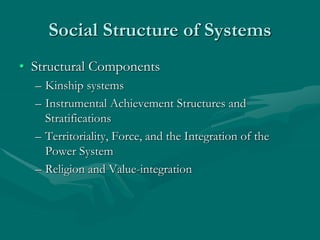 Social Structure of Systems
• Structural Components
– Kinship systems
– Instrumental Achievement Structures and
Stratifications
– Territoriality, Force, and the Integration of the
Power System
– Religion and Value-integration
 
