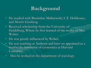 Background
• He studied with Bronislaw Malinowski, L.T. Hobhouse,
and Morris Ginsberg.
• Received scholarship from the University of
Heidelberg, Where he first learned of the works of Max
Weber.
• He was greatly influenced by Weber.
• He was teaching at Amherst and later on appointed as a
nonfaculty instructor of economics at Harvard
University.
• Also he worked in the department of sociology.
 