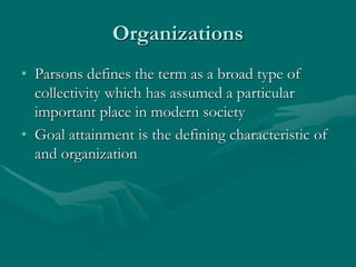 Organizations
• Parsons defines the term as a broad type of
collectivity which has assumed a particular
important place in modern society
• Goal attainment is the defining characteristic of
and organization
 