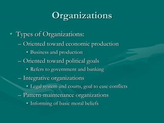 Organizations
• Types of Organizations:
– Oriented toward economic production
• Business and production
– Oriented toward political goals
• Refers to government and banking
– Integrative organizations
• Legal system and courts, goal to ease conflicts
– Pattern-maintenance organizations
• Informing of basic moral beliefs
 