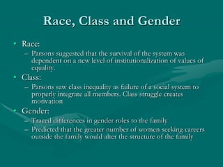 Race, Class and Gender
• Race:
– Parsons suggested that the survival of the system was
dependent on a new level of institutionalization of values of
equality.
• Class:
– Parsons saw class inequality as failure of a social system to
properly integrate all members. Class struggle creates
motivation
• Gender:
– Traced differences in gender roles to the family
– Predicted that the greater number of women seeking careers
outside the family would alter the structure of the family
 