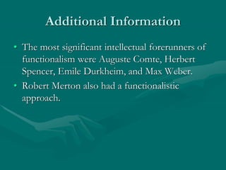 Additional Information
• The most significant intellectual forerunners of
functionalism were Auguste Comte, Herbert
Spencer, Emile Durkheim, and Max Weber.
• Robert Merton also had a functionalistic
approach.
 