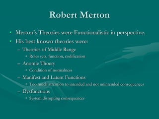 Robert Merton
• Merton’s Theories were Functionalistic in perspective.
• His best known theories were:
– Theories of Middle Range
• Roles sets, function, codification
– Anomie Thoery
• Condition of normalness
– Manifest and Latent Functions
• Too much attention to intended and not unintended consequences
– Dysfunctions
• System disrupting consequences
 