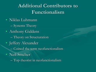 Additional Contributors to
Functionalism
• Niklas Luhmann
– Systems Theory
• Anthony Giddens
– Theory on Structuration
• Jeffery Alexander
– Coined the term neofunctionalism
• Neil Smelser
– Top theorist in neofunctionalism
 