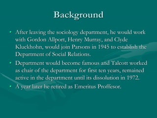 Background
• After leaving the sociology department, he would work
with Gordon Allport, Henry Murray, and Clyde
Kluckhohn, would join Parsons in 1945 to establish the
Department of Social Relations.
• Department would become famous and Talcott worked
as chair of the department for first ten years, remained
active in the department until its dissolution in 1972.
• A year later he retired as Emeritus Proffesor.
 