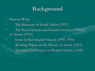 Background
• Parsons Work
• The Structure of Social Action (1937)
• The Social System and Toward a General Theory
of Action (1951)
• Essay in Sociological Theory (1949, 1954)
• Working Papers in the Theory of Acton (1953)
• Structure and Process in Modern Society (1960)
 