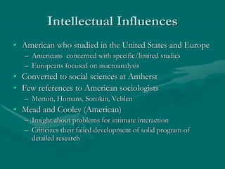 Intellectual Influences
• American who studied in the United States and Europe
– Americans concerned with specific/limited studies
– Europeans focused on macroanalysis
• Converted to social sciences at Amherst
• Few references to American sociologists
– Merton, Homans, Sorokin, Veblen
• Mead and Cooley (American)
– Insight about problems for intimate interaction
– Criticizes their failed development of solid program of
detailed research
 