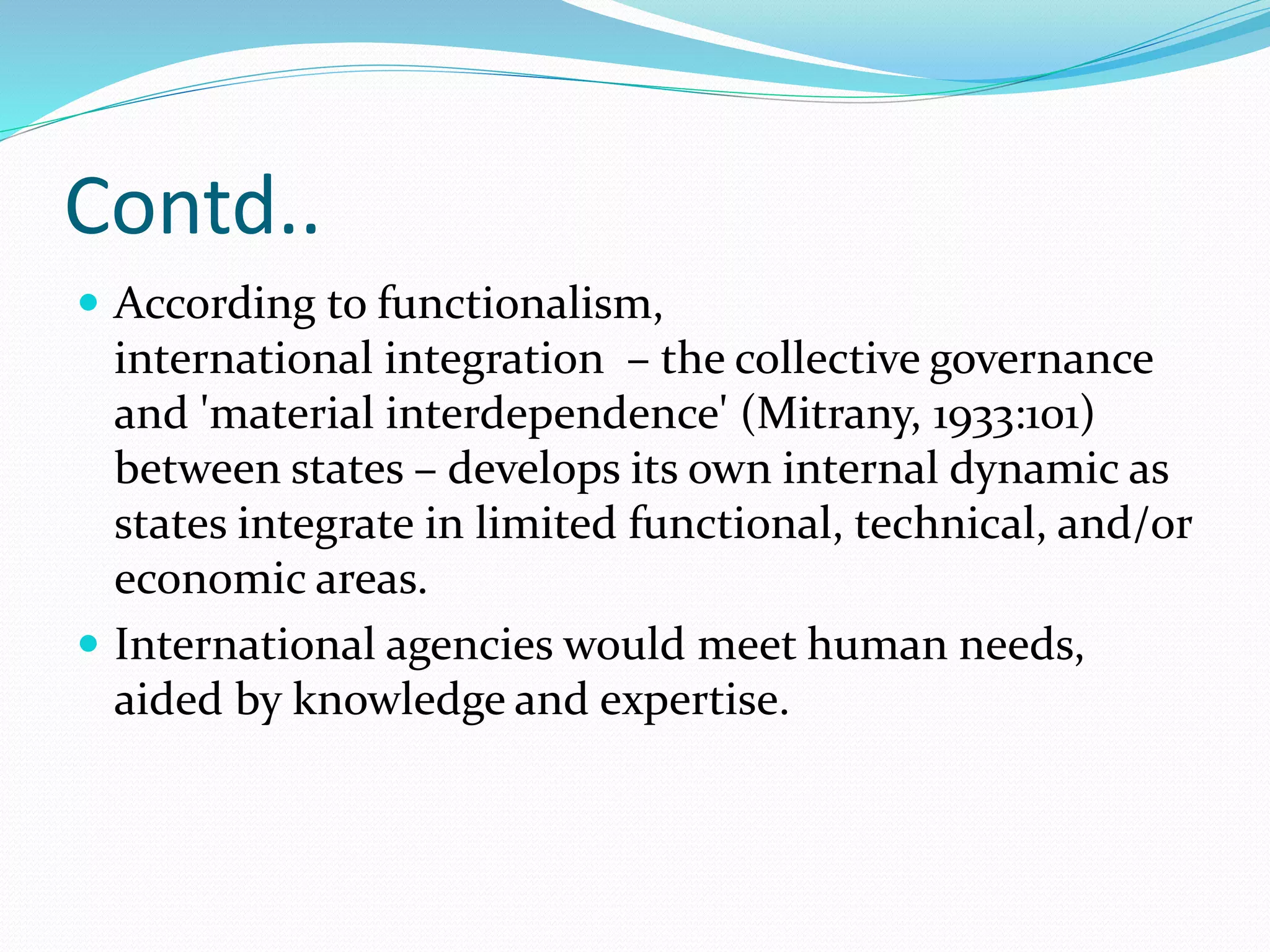 Contd..
 According to functionalism,
international integration – the collective governance
and 'material interdependence' (Mitrany, 1933:101)
between states – develops its own internal dynamic as
states integrate in limited functional, technical, and/or
economic areas.
 International agencies would meet human needs,
aided by knowledge and expertise.
 